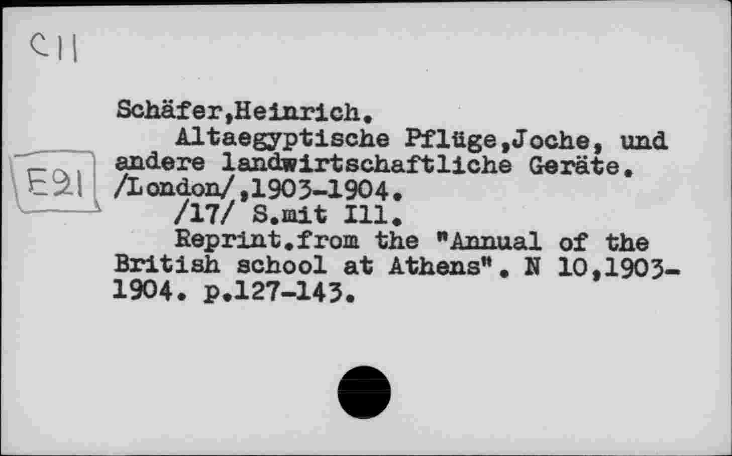 ﻿Schäfer,Heinrich.
Altaegyptische Pflüge»Joche, und andere landwirtschaftliche Geräte.
— andere landwirtsch.
C ІІ /London/ ,1903-1904
/17/ S.mit Ill
Reprint.from the "Annual of the British school at Athens". N 10,1903-1904. p.127-143.